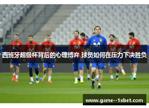 西班牙超级杯背后的心理博弈 球员如何在压力下决胜负