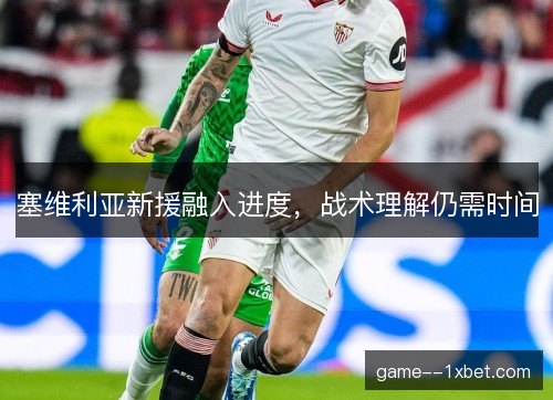塞维利亚新援融入进度，战术理解仍需时间